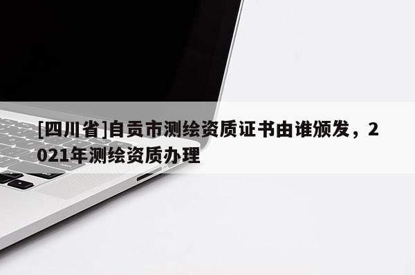 [四川省]自贡市测绘资质证书由谁颁发，2021年测绘资质办理