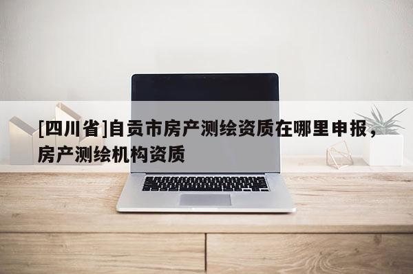 [四川省]自贡市房产测绘资质在哪里申报，房产测绘机构资质