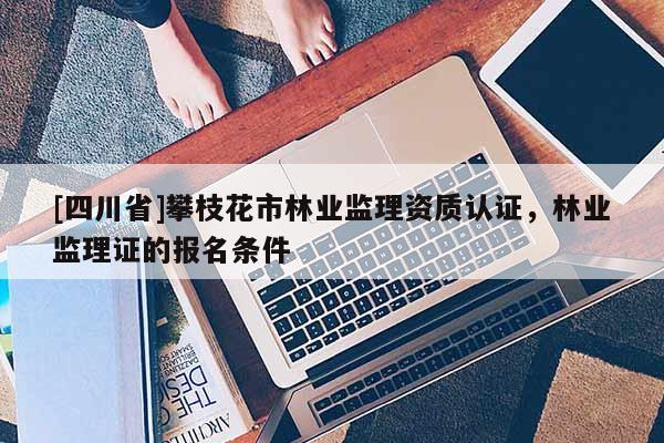 [四川省]攀枝花市林业监理资质认证，林业监理证的报名条件