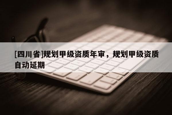 [四川省]规划甲级资质年审，规划甲级资质自动延期