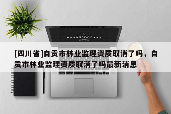 [四川省]自贡市林业监理资质取消了吗，自贡市林业监理资质取消了吗最新消息