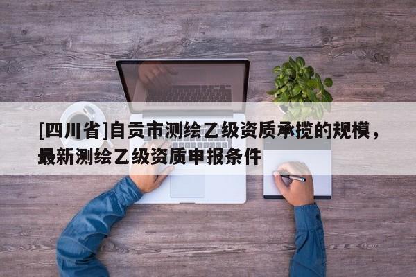 [四川省]自贡市测绘乙级资质承揽的规模，最新测绘乙级资质申报条件