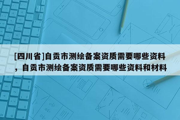 [四川省]自贡市测绘备案资质需要哪些资料，自贡市测绘备案资质需要哪些资料和材料