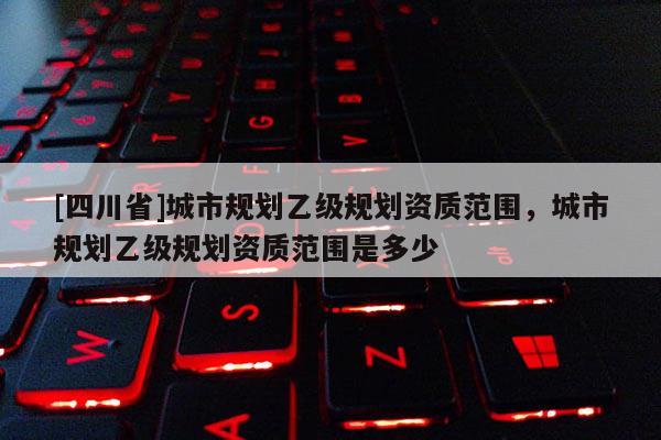 [四川省]城市规划乙级规划资质范围，城市规划乙级规划资质范围是多少