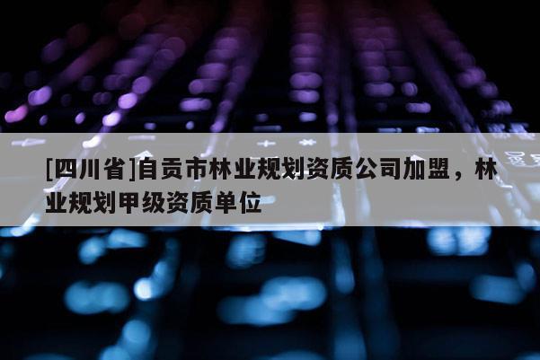 [四川省]自贡市林业规划资质公司加盟，林业规划甲级资质单位