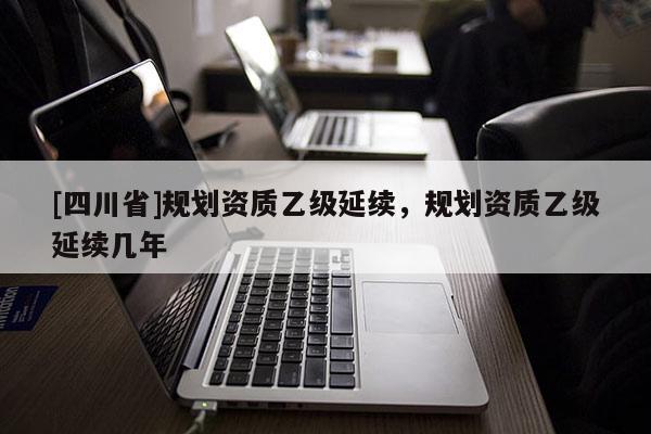 [四川省]规划资质乙级延续，规划资质乙级延续几年