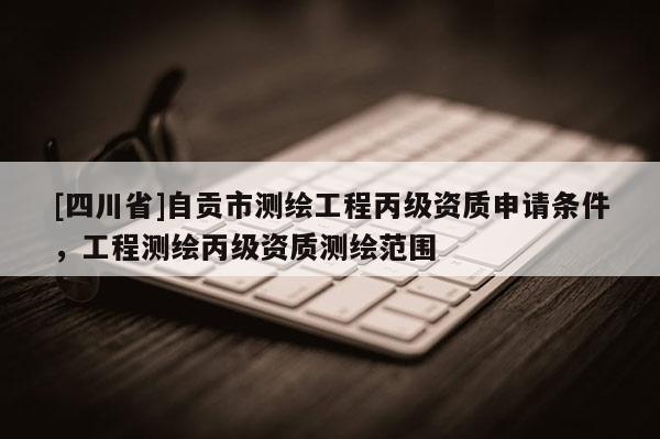 [四川省]自贡市测绘工程丙级资质申请条件，工程测绘丙级资质测绘范围