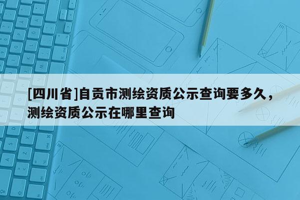 [四川省]自贡市测绘资质公示查询要多久，测绘资质公示在哪里查询