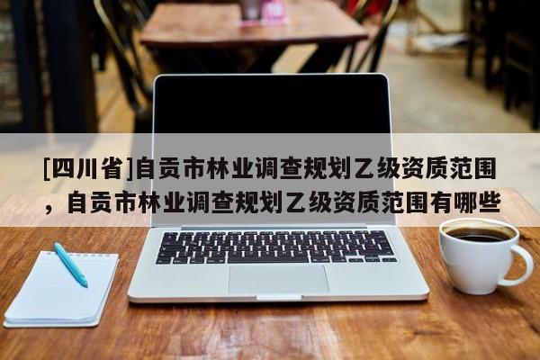 [四川省]自贡市林业调查规划乙级资质范围，自贡市林业调查规划乙级资质范围有哪些